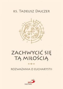 Zachwycić się tą Miłością. Rozważania o Eucharystii. Autor: Ks. Tadeusz Dajczer