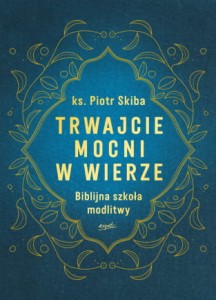 Trwajcie mocni w wierze. Biblijna szkoła modlitwy. Ks. Piotr Skiba